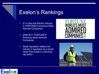 Exelon’s Rankings
   5th in Gas and Electric Industry
    in FORTUNE’S America's Most
    Admired Companies

   2006-2011 FORTUNE’S
    America's Most Admired
    Companies

   Weak reputation reflects the
    industry’s reputation as a whole
    rather than Exelon’s individual
    reputation
 