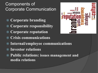 Components of
Corporate Communication
 Corporate branding
 Corporate responsibility
 Corporate reputation
 Crisis communications
 Internal/employee communications
 Investor relations
 Public relations: issues management and
media relations
 