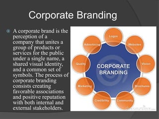 Corporate Branding
 A corporate brand is the
perception of a
company that unites a
group of products or
services for the public
under a single name, a
shared visual identity,
and a common set of
symbols. The process of
corporate branding
consists creating
favorable associations
and positive reputation
with both internal and
external stakeholders.
 