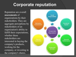 Corporate reputation
Reputation are overall
assessments of
organizations by their
stakeholders. They are
aggregate perceptions by
stakeholders of an
organization's ability to
fulfill their expectations,
whether these
stakeholders are
interested in buying the
company's products,
working for the
company, or investing in
the company's shares.
 