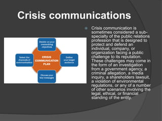 Crisis communications
 Crisis communication is
sometimes considered a sub-
specialty of the public relations
profession that is designed to
protect and defend an
individual, company, or
organization facing a public
challenge to its reputation.
These challenges may come in
the form of an investigation
from a government agency, a
criminal allegation, a media
inquiry, a shareholders lawsuit,
a violation of environmental
regulations, or any of a number
of other scenarios involving the
legal, ethical, or financial
standing of the entity.
 
