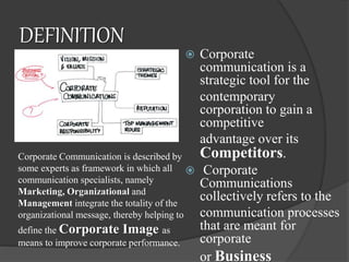 DEFINITION
 Corporate
communication is a
strategic tool for the
contemporary
corporation to gain a
competitive
advantage over its
Competitors.
 Corporate
Communications
collectively refers to the
communication processes
that are meant for
corporate
or Business
Corporate Communication is described by
some experts as framework in which all
communication specialists, namely
Marketing, Organizational and
Management integrate the totality of the
organizational message, thereby helping to
define the Corporate Image as
means to improve corporate performance.
 