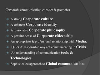 Corporate communication encodes & promotes
 A strong Corporate culture
 A coherent Corporate identity
 A reasonable Corporate philosophy
 A genuine sense of Corporate citizenship
 An appropriate & professional relationship with Media.
 Quick & responsible ways of communicating in Crisis
 An understanding of communication tools &
Technologies
 Sophisticated approach to Global communication.
 