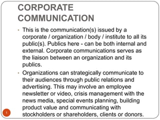 CORPORATE
COMMUNICATION
1
• This is the communication(s) issued by a
corporate / organization / body / institute to all its
public(s). Publics here - can be both internal and
external. Corporate communications serves as
the liaison between an organization and its
publics.
• Organizations can strategically communicate to
their audiences through public relations and
advertising. This may involve an employee
newsletter or video, crisis management with the
news media, special events planning, building
product value and communicating with
stockholders or shareholders, clients or donors.
 