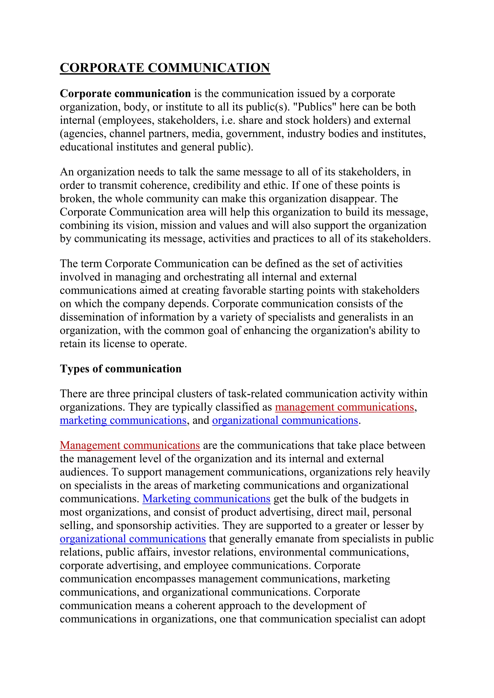 CORPORATE COMMUNICATION<br />Corporate communication is the communication issued by a corporate organization, body, or institute to all its public(s). \"
Publics\"
 here can be both internal (employees, stakeholders, i.e. share and stock holders) and external (agencies, channel partners, media, government, industry bodies and institutes, educational institutes and general public).<br />An organization needs to talk the same message to all of its stakeholders, in order to transmit coherence, credibility and ethic. If one of these points is broken, the whole community can make this organization disappear. The Corporate Communication area will help this organization to build its message, combining its vision, mission and values and will also support the organization by communicating its message, activities and practices to all of its stakeholders.<br />The term Corporate Communication can be defined as the set of activities involved in managing and orchestrating all internal and external communications aimed at creating favorable starting points with stakeholders on which the company depends. Corporate communication consists of the dissemination of information by a variety of specialists and generalists in an organization, with the common goal of enhancing the organization's ability to retain its license to operate.<br />Types of communication<br />There are three principal clusters of task-related communication activity within organizations. They are typically classified as management communications, marketing communications, and organizational communications.<br />Management communications are the communications that take place between the management level of the organization and its internal and external audiences. To support management communications, organizations rely heavily on specialists in the areas of marketing communications and organizational communications. Marketing communications get the bulk of the budgets in most organizations, and consist of product advertising, direct mail, personal selling, and sponsorship activities. They are supported to a greater or lesser by organizational communications that generally emanate from specialists in public relations, public affairs, investor relations, environmental communications, corporate advertising, and employee communications. Corporate communication encompasses management communications, marketing communications, and organizational communications. Corporate communication means a coherent approach to the development of communications in organizations, one that communication specialist can adopt to streamline their own communications activities by working from a centrally coordinated strategic framework.<br />Key tasks of corporate communication<br />The responsibilities of corporate communication are therefore:<br />to flesh out the profile of the \"
company behind the brand\"
 (corporate branding);<br />to develop initiatives that minimize discrepancies between the company's desired identity and brand features;<br />to indicate who should perform which tasks in the field of communication;<br />to formulate and execute effective procedures in order to facilitate decision making about matters concerning communication;<br />to mobilize internal and external support behind corporate objectives.<br />to coordinate with international business firms<br />Tools of corporate communication<br />Integrated communication can be achieved in various ways. The main four practices are:<br />application of visual identity systems (sometimes referred to as \"
house style\"
)<br />use of integrated marketing communications;<br />reliance on coordinating teams;<br />adoption of a centralized planning system.<br />An overview of the corporate communication function<br />According to studies, over half of the heads of corporate communication departments oversee communications functions that include internal/external communications, managing corporate reputation and brand, recruiting and retaining top talent, product launches, developing company strategy, corporate social responsibility, boosting investor/analyst perception, and managing crisis.<br />FORMS OF COOPORATE COMMUNICATION:<br />Corporate communication helps increase revenue. Whether it takes the form of a socially conscious television ad highlighting a company’s environmental efforts or an internal promotion to strengthen employee morale, corporate communication helps increase company revenue. As consumers become more engaged and interactive with their Internet use, corporate leaders alter their communication methods, and profits remain the motivator. A 2008 study of Fortune magazine’s \"
Most Admired Companies,\"
 conducted by KRC Research, Weber Shandwick and Spencer Stuart found that more than a third of chief communications officers identified reputation management as their top priority.<br />Internal Communication<br />Regularly meeting with employees helps give them the tools to carry your brand forward. Meeting blue image by Silke Wolff from Fotolia.com <br />Keeping employees interested and satisfied is a primary reason for internal communication. From weekly newsletters outlining the organization’s charitable contributions to participation challenges inviting workers to help name a new product, internal communications are geared toward getting and keeping employees invested in the company’s way of thinking and operating. The key messages in internal communications focus on making the employee feel like part of the company, so that they identify the organization’s success with their own<br />Consumer CommunicationInfluencing consumer spending is a major motivation for corporate communication. Female hand with packages on a white background image by Aliaksandr Zabudzko from Fotolia.com <br />If the true aim of corporate communication is to increase profit, then the key audience has to be the consumer population those individuals and groups that a company appeals to for sales. Outreach to this population must be consistent and ongoing. The message to consumers is that the brand or product meets a need they already have in a way that is better than competitors. Using advertising, sponsorships and charitable relationships helps enhance a company's reputation, but meeting the first objective being essential to improving the life of the consumer is the largest factor driving consumer communication.<br />Media Communication<br />Media coverage of your company can create a credibility that straight advertising cannot. news to read. image by bluefern from Fotolia.com <br />Working with the media is a fundamental element of managing your brand's reputation. Corporations use media communication to increase product name recognition, establish a brand identity and align themselves with parts of the demographic they are trying to reach. Depending on the strategic plan for the product, corporations may utilize a variety of media communication tactics that overlap or entirely separate audiences. The message of media communication is that a product exists and is directly related to the culture of the intended audience.<br />Crisis Communication<br />Crisis communication plans must be implemented quickly in order to be effective. fire on the field image by Sergey Kamshylin from Fotolia.com <br />When a company faces a crisis, the way it communicates and the message it uses may change dramatically. Public relations disasters can be managed effectively if a corporation has a strong plan for implementing crisis communication. Tactics may be expanded to reach a larger audience and not just current consumers of the product, but also casual observers who may have no positive brand interactions with which to balance the public relations crisis. Generally, the message in crisis communications is one of corporate responsibility, awareness and action<br />