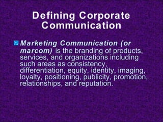 Defining Corporate Communication Marketing Communication (or marcom)  is the branding of products, services, and organizations including such areas as consistency, differentiation, equity, identity, imaging, loyalty, positioning, publicity, promotion, relationships, and reputation. 