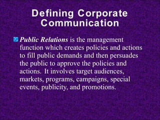 Defining Corporate Communication Public Relations   is the management function which creates policies and actions to fill public demands and then persuades the public to approve the policies and actions.   It involves target audiences, markets, programs, campaigns, special events, publicity, and promotions. 