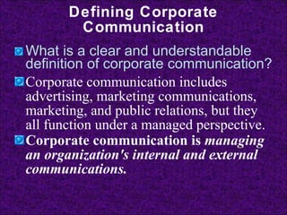 Defining Corporate Communication What is a clear and understandable definition of corporate communication? Corporate communication includes advertising, marketing communications, marketing, and public relations, but they all function under a managed perspective. Corporate communication is  managing an organization's internal and external communications.   
