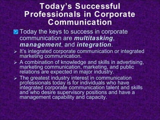 Today’s Successful Professionals in Corporate Communication Today the keys to success in corporate communication are  multitasking ,  management , and  integration . It’s integrated corporate communication or integrated marketing communication. A combination of knowledge and skills in advertising, marketing communication, marketing, and public relations are expected in major industry. The greatest industry interest in communication professionals today is for individuals who have integrated corporate communication talent and skills and who desire supervisory positions and have a management capability and capacity. 