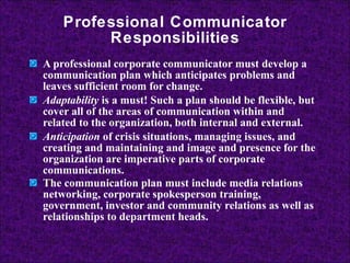 Professional Communicator Responsibilities A professional corporate communicator must develop a communication plan which anticipates problems and leaves sufficient room for change.  Adaptability  is a must! Such a plan should be flexible, but cover all of the areas of communication within and related to the organization, both internal and external. Anticipation  of crisis situations, managing issues, and creating and maintaining and image and presence for the organization are imperative parts of corporate communications.  The communication plan must include media relations networking, corporate spokesperson training, government, investor and community relations as well as relationships to department heads.   