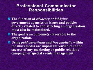 Professional Communicator Responsibilities The function of  advocacy  or  lobbying  government agencies on issues and policies directly related to and affecting an organization must also be maintained.  The goal is an outcome(s) favorable to the organization. Using  paid advertising  and  free publicity  within the mass media are important variables in the success of any marketing or public relations campaign or special events management. 