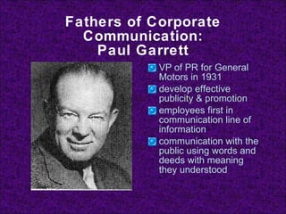 Fathers of Corporate Communication: Paul Garrett VP of PR for General Motors in 1931 develop effective publicity & promotion employees first in communication line of information communication with the public using words and deeds with meaning they understood 