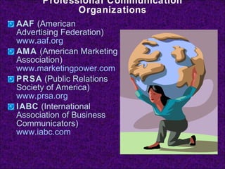 Professional Communication Organizations AAF  (American Advertising Federation)  www.aaf.org AMA  (American Marketing Association)  www.marketingpower.com PRSA  (Public Relations Society of America)  www.prsa.org IABC  (International Association of Business Communicators)  www.iabc.com 