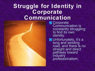 Struggle for Identity in Corporate Communication Corporate Communication is constantly struggling to find its own identity. Unfortunately, it’s a long and winding road, and there is no straight and direct pathway toward industry professionalism. 