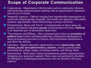 Scope of Corporate Communication Corporations - Departments with the tasks such as community relations and marketing communications dealing with an organization's reputation and service to clients.  Nonprofit Agencies - Options ranging from membership organizations to social and cultural groups, hospitals, and health care agencies offer public relations opportunities where fund raising is always involved.  Entertainment, Sports and Travel - Communicators in these areas are usually concerned with  press agentry  and promotion of events.  Publicity  is an important part of practitioner duties here.  *Government and Military - Here communicators focus on  promotion of political issues  (often including lobbying), information dissemination about government activities to citizens, and information distribution to and about the military.  Education - Higher education opportunities cover  relationships with alumni, faculty and administration, students , and the general public promoting the college image, recruiting students, and raising funds.  International - With today's almost instantaneous global communication, intriguing new areas have opened. These areas are particularly desirable for bilingual or multilingual practitioners who are familiar with many cultures.   