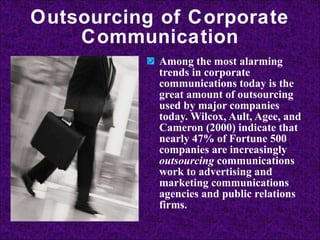 Outsourcing of Corporate Communication Among the most alarming trends in corporate communications today is the great amount of outsourcing used by major companies today. Wilcox, Ault, Agee, and Cameron (2000) indicate that nearly 47% of Fortune 500 companies are increasingly  outsourcing  communications work to advertising and marketing communications agencies and public relations firms. 