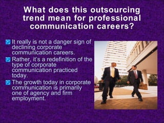What does this outsourcing trend mean for professional communication careers? It really is not a danger sign of declining corporate communication careers. Rather, it’s a redefinition of the type of corporate communication practiced today. The growth today in corporate communication is primarily one of agency and firm employment. 