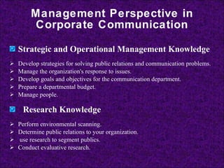 Management Perspective in Corporate Communication Strategic and Operational Management Knowledge   Develop strategies for solving public relations and communication problems.  Manage the organization's response to issues.  Develop goals and objectives for the communication department.  Prepare a departmental budget.  Manage people.    Research Knowledge   Perform environmental scanning.  Determine public relations to your organization.  use research to segment publics.  Conduct evaluative research.  
