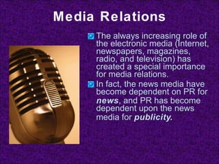 Media Relations The always increasing role of the electronic media (Internet, newspapers, magazines, radio, and television) has created a special importance for media relations. In fact, the news media have become dependent on PR for  news , and PR has become dependent upon the news media for  publicity. 