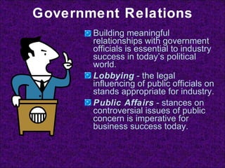 Government Relations Building meaningful relationships with government officials is essential to industry success in today’s political world. Lobbying  - the legal influencing of public officials on stands appropriate for industry. Public Affairs  - stances on controversial issues of public concern is imperative for business success today. 
