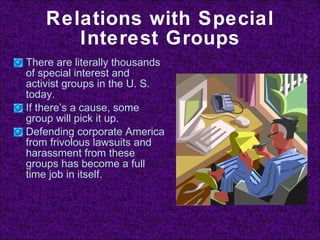 Relations with Special Interest Groups There are literally thousands of special interest and activist groups in the U. S. today. If there’s a cause, some group will pick it up. Defending corporate America from frivolous lawsuits and harassment from these groups has become a full time job in itself. 