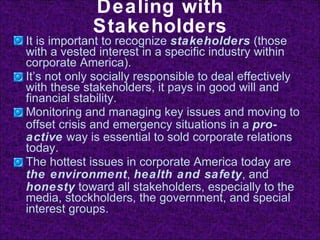 Dealing with Stakeholders It is important to recognize  stakeholders  (those with a vested interest in a specific industry within corporate America). It’s not only socially responsible to deal effectively with these stakeholders, it pays in good will and financial stability. Monitoring and managing key issues and moving to offset crisis and emergency situations in a  pro-active  way is essential to sold corporate relations today. The hottest issues in corporate America today are  the environment ,  health and safety , and  honesty  toward all stakeholders, especially to the media, stockholders, the government, and special interest groups . 
