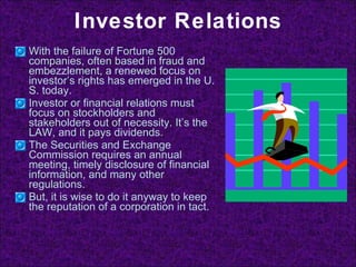 Investor Relations With the failure of Fortune 500 companies, often based in fraud and embezzlement, a renewed focus on investor’s rights has emerged in the U. S. today. Investor or financial relations must focus on stockholders and stakeholders out of necessity. It’s the LAW, and it pays dividends. The Securities and Exchange Commission requires an annual meeting, timely disclosure of financial information, and many other regulations. But, it is wise to do it anyway to keep the reputation of a corporation in tact. 