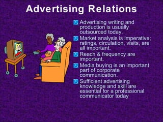 Advertising Relations Advertising writing and production is usually outsourced today. Market analysis is imperative; ratings, circulation, visits, are all important. Reach & frequency are important. Media buying is an important part of corporate communication. Sufficient advertising knowledge and skill are essential for a professional communicator today 
