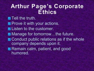 Arthur Page’s Corporate Ethics Tell the truth. Prove it with your actions. Listen to the customer. Manage for tomorrow…the future. Conduct public relations as if the whole company depends upon it. Remain calm, patient, and good humored. 