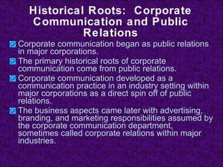 Historical Roots:  Corporate Communication and Public Relations Corporate communication began as public relations in major corporations. The primary historical roots of corporate communication come from public relations. Corporate communication developed as a communication practice in an industry setting within major corporations as a direct spin off of public relations. The business aspects came later with advertising, branding, and marketing responsibilities assumed by the corporate communication department, sometimes called corporate relations within major industries. 