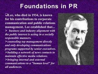 Foundations in PR Lee, who died in 1934, is known for his contributions to corporate communication and public relations management. Lee established that...       business and industry alignment with the public interest is acting in a socially responsible manners.   counseling top management directly and only developing communications programs supported by senior executives.   building a network of news contacts to maintain effective media relations.   bringing internal and external communications to a "human level" for all audiences.   