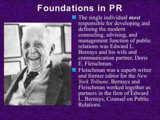 Foundations in PR The single individual  most  responsible for developing and defining the modern counseling, advising, and management function of public relations was Edward L. Bernays and his wife and communication partner, Doris E. Fleischman.  Fleischman was a superb writer and former editor for the  New York Tribune . Bernays and Fleischman worked together as partners in the firm of Edward L. Bernays, Counsel on Public Relations.   