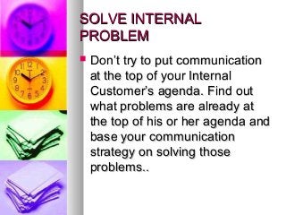 SOLVE INTERNALSOLVE INTERNAL
PROBLEMPROBLEM
 Don’t try to put communicationDon’t try to put communication
at the top of your Internalat the top of your Internal
Customer’s agenda. Find outCustomer’s agenda. Find out
what problems are already atwhat problems are already at
the top of his or her agenda andthe top of his or her agenda and
base your communicationbase your communication
strategy on solving thosestrategy on solving those
problems..problems..
 