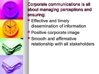 Corporate communications is allCorporate communications is all
about managing perceptions andabout managing perceptions and
ensuring:ensuring:
 Effective and timelyEffective and timely
dissemination of informationdissemination of information
 Positive corporate imagePositive corporate image
 Smooth and affirmativeSmooth and affirmative
relationship with all stakeholdersrelationship with all stakeholders
 
