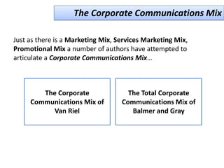 The Corporate Communications Mix

Just as there is a Marketing Mix, Services Marketing Mix,
Promotional Mix a number of authors have attempted to
articulate a Corporate Communications Mix…



        The Corporate                The Total Corporate
     Communications Mix of         Communications Mix of
          Van Riel                    Balmer and Gray
 