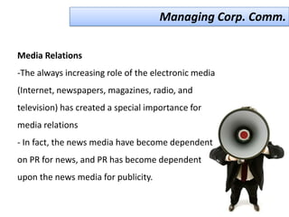 Managing Corp. Comm.

Media Relations
-The always increasing role of the electronic media
(Internet, newspapers, magazines, radio, and
television) has created a special importance for
media relations
- In fact, the news media have become dependent
on PR for news, and PR has become dependent
upon the news media for publicity.
 