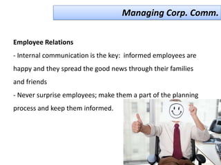 Managing Corp. Comm.

Employee Relations
- Internal communication is the key: informed employees are
happy and they spread the good news through their families
and friends
- Never surprise employees; make them a part of the planning
process and keep them informed.
 