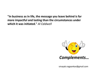 "In business as in life, the message you leave behind is far
more impactful and lasting than the circumstances under
which it was initiated." Al Caldwell




                                         Complements…
                                         vinayak.nagaonkar@gmail.com
 