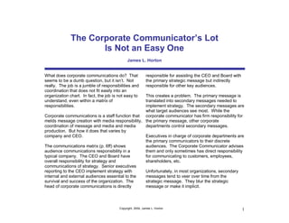 The Corporate Communicator’s Lot
                     Is Not an Easy One
                                             James L. Horton


What does corporate communications do? That                responsible for assisting the CEO and Board with
seems to be a dumb question, but it isn’t. Not             the primary strategic message but indirectly
really. The job is a jumble of responsibilities and        responsible for other key audiences.
coordination that does not fit easily into an
organization chart. In fact, the job is not easy to
                                                  This creates a problem. The primary message is
understand, even within a matrix of               translated into secondary messages needed to
responsibilities.                                 implement strategy. The secondary messages are
                                                  what target audiences see most. While the
Corporate communications is a staff function that corporate communicator has firm responsibility for
melds message creation with media responsibility, the primary message, other corporate
coordination of message and media and media       departments control secondary messages.
production. But how it does that varies by
company and CEO.                                  Executives in charge of corporate departments are
                                                  the primary communicators to their discrete
The communications matrix (p. 6ff) shows          audiences. The Corporate Communicator advises
audience communications responsibility in a       them and only sometimes has direct responsibility
typical company. The CEO and Board have           for communicating to customers, employees,
overall responsibility for strategy and           shareholders, etc.
communications of strategy. Senior executives
reporting to the CEO implement strategy with      Unfortunately, in most organizations, secondary
internal and external audiences essential to the  messages tend to veer over time from the
survival and success of the organization. The     strategic message. They blur the strategic
head of corporate communications is directly      message or make it implicit.



                                        Copyright, 2004, James L. Horton                                      1
 
