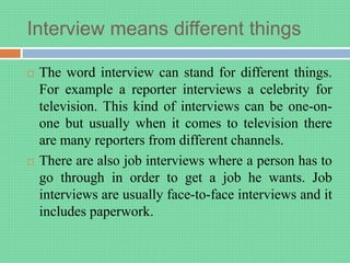 Interview means different things
 The word interview can stand for different things.
For example a reporter interviews a celebrity for
television. This kind of interviews can be one-on-
one but usually when it comes to television there
are many reporters from different channels.
 There are also job interviews where a person has to
go through in order to get a job he wants. Job
interviews are usually face-to-face interviews and it
includes paperwork.
 