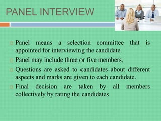 PANEL INTERVIEW
 Panel means a selection committee that is
appointed for interviewing the candidate.
 Panel may include three or five members.
 Questions are asked to candidates about different
aspects and marks are given to each candidate.
 Final decision are taken by all members
collectively by rating the candidates
 