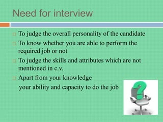 Need for interview
 To judge the overall personality of the candidate
 To know whether you are able to perform the
required job or not
 To judge the skills and attributes which are not
mentioned in c.v.
 Apart from your knowledge
your ability and capacity to do the job
 