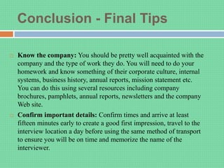 Conclusion - Final Tips
 Know the company: You should be pretty well acquainted with the
company and the type of work they do. You will need to do your
homework and know something of their corporate culture, internal
systems, business history, annual reports, mission statement etc.
You can do this using several resources including company
brochures, pamphlets, annual reports, newsletters and the company
Web site.
 Confirm important details: Confirm times and arrive at least
fifteen minutes early to create a good first impression, travel to the
interview location a day before using the same method of transport
to ensure you will be on time and memorize the name of the
interviewer.
 