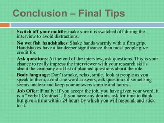 Conclusion – Final Tips
 Switch off your mobile: make sure it is switched off during the
interview to avoid distractions.
 No wet fish handshakes: Shake hands warmly with a firm grip.
Handshakes have a far deeper significance than most people give
credit for.
 Ask questions: At the end of the interview, ask questions. This is your
chance to really impress the interviewer with your research skills
about the company and list of planned questions about the role.
 Body language: Don’t smoke, relax, smile, look at people as you
speak to them, avoid one word answers, ask questions if something
seems unclear and keep your answers simple and honest.
 Job Offer: Finally: If you accept the job, you have given your word, it
is a "Verbal Contract". If you have any doubts, ask for time to think
but give a time within 24 hours by which you will respond, and stick
to it.
 