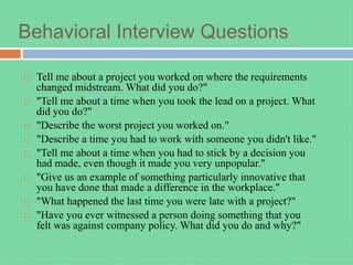Behavioral Interview Questions
 Tell me about a project you worked on where the requirements
changed midstream. What did you do?"
 "Tell me about a time when you took the lead on a project. What
did you do?"
 "Describe the worst project you worked on."
 "Describe a time you had to work with someone you didn't like."
 "Tell me about a time when you had to stick by a decision you
had made, even though it made you very unpopular."
 "Give us an example of something particularly innovative that
you have done that made a difference in the workplace."
 "What happened the last time you were late with a project?"
 "Have you ever witnessed a person doing something that you
felt was against company policy. What did you do and why?"
 