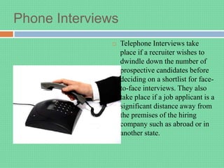 Phone Interviews
 Telephone Interviews take
place if a recruiter wishes to
dwindle down the number of
prospective candidates before
deciding on a shortlist for face-
to-face interviews. They also
take place if a job applicant is a
significant distance away from
the premises of the hiring
company such as abroad or in
another state.
 