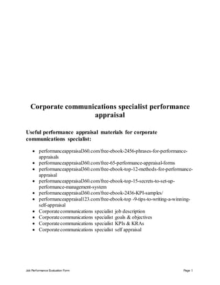 Job Performance Evaluation Form Page 1
Corporate communications specialist performance
appraisal
Useful performance appraisal materials for corporate
communications specialist:
 performanceappraisal360.com/free-ebook-2456-phrases-for-performance-
appraisals
 performanceappraisal360.com/free-65-performance-appraisal-forms
 performanceappraisal360.com/free-ebook-top-12-methods-for-performance-
appraisal
 performanceappraisal360.com/free-ebook-top-15-secrets-to-set-up-
performance-management-system
 performanceappraisal360.com/free-ebook-2436-KPI-samples/
 performanceappraisal123.com/free-ebook-top -9-tips-to-writing-a-winning-
self-appraisal
 Corporatecommunications specialist job description
 Corporatecommunications specialist goals & objectives
 Corporatecommunications specialist KPIs & KRAs
 Corporatecommunications specialist self appraisal
 