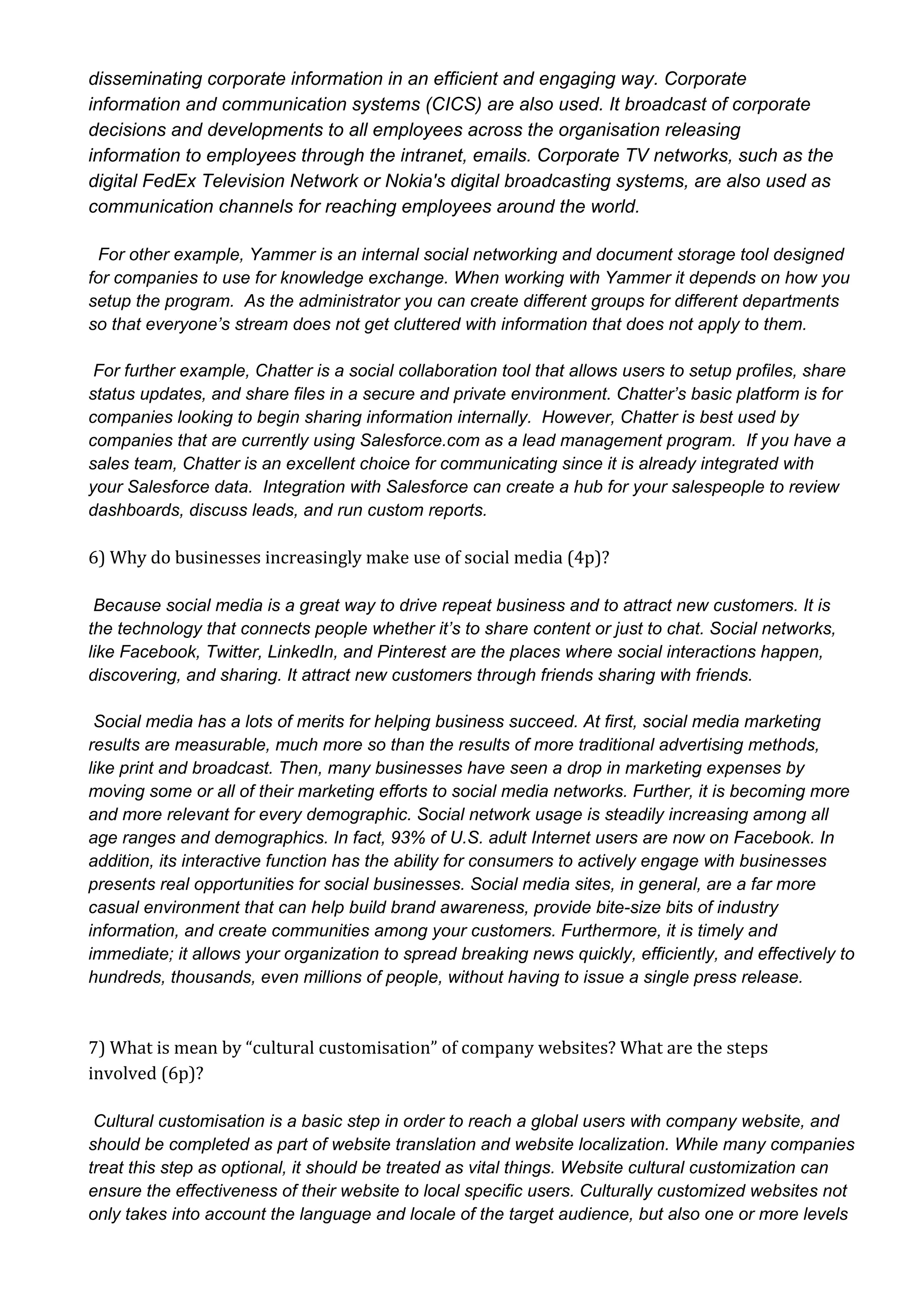 disseminating corporate information in an efficient and engaging way. Corporate
information and communication systems (CICS) are also used. It broadcast of corporate
decisions and developments to all employees across the organisation releasing
information to employees through the intranet, emails. Corporate TV networks, such as the
digital FedEx Television Network or Nokia's digital broadcasting systems, are also used as
communication channels for reaching employees around the world.
  For other example, Yammer is an internal social networking and document storage tool designed
for companies to use for knowledge exchange. When working with Yammer it depends on how you
setup the program.  As the administrator you can create different groups for different departments
so that everyone’s stream does not get cluttered with information that does not apply to them.
 For further example, Chatter is a social collaboration tool that allows users to setup profiles, share
status updates, and share files in a secure and private environment. Chatter’s basic platform is for
companies looking to begin sharing information internally.  However, Chatter is best used by
companies that are currently using Salesforce.com as a lead management program.  If you have a
sales team, Chatter is an excellent choice for communicating since it is already integrated with
your Salesforce data.  Integration with Salesforce can create a hub for your salespeople to review
dashboards, discuss leads, and run custom reports.

6) Why do businesses increasingly make use of social media (4p)?
 Because social media is a great way to drive repeat business and to attract new customers. It is
the technology that connects people whether it’s to share content or just to chat. Social networks,
like Facebook, Twitter, LinkedIn, and Pinterest are the places where social interactions happen,
discovering, and sharing. It attract new customers through friends sharing with friends.
 Social media has a lots of merits for helping business succeed. At first, social media marketing
results are measurable, much more so than the results of more traditional advertising methods,
like print and broadcast. Then, many businesses have seen a drop in marketing expenses by
moving some or all of their marketing efforts to social media networks. Further, it is becoming more
and more relevant for every demographic. Social network usage is steadily increasing among all
age ranges and demographics. In fact, 93% of U.S. adult Internet users are now on Facebook. In
addition, its interactive function has the ability for consumers to actively engage with businesses
presents real opportunities for social businesses. Social media sites, in general, are a far more
casual environment that can help build brand awareness, provide bite­size bits of industry
information, and create communities among your customers. Furthermore, it is timely and
immediate; it allows your organization to spread breaking news quickly, efficiently, and effectively to
hundreds, thousands, even millions of people, without having to issue a single press release.

7) What is mean by “cultural customisation” of company websites? What are the steps
involved (6p)?
 Cultural customisation is a basic step in order to reach a global users with company website, and
should be completed as part of website translation and website localization. While many companies
treat this step as optional, it should be treated as vital things. Website cultural customization can
ensure the effectiveness of their website to local specific users. Culturally customized websites not
only takes into account the language and locale of the target audience, but also one or more levels

 