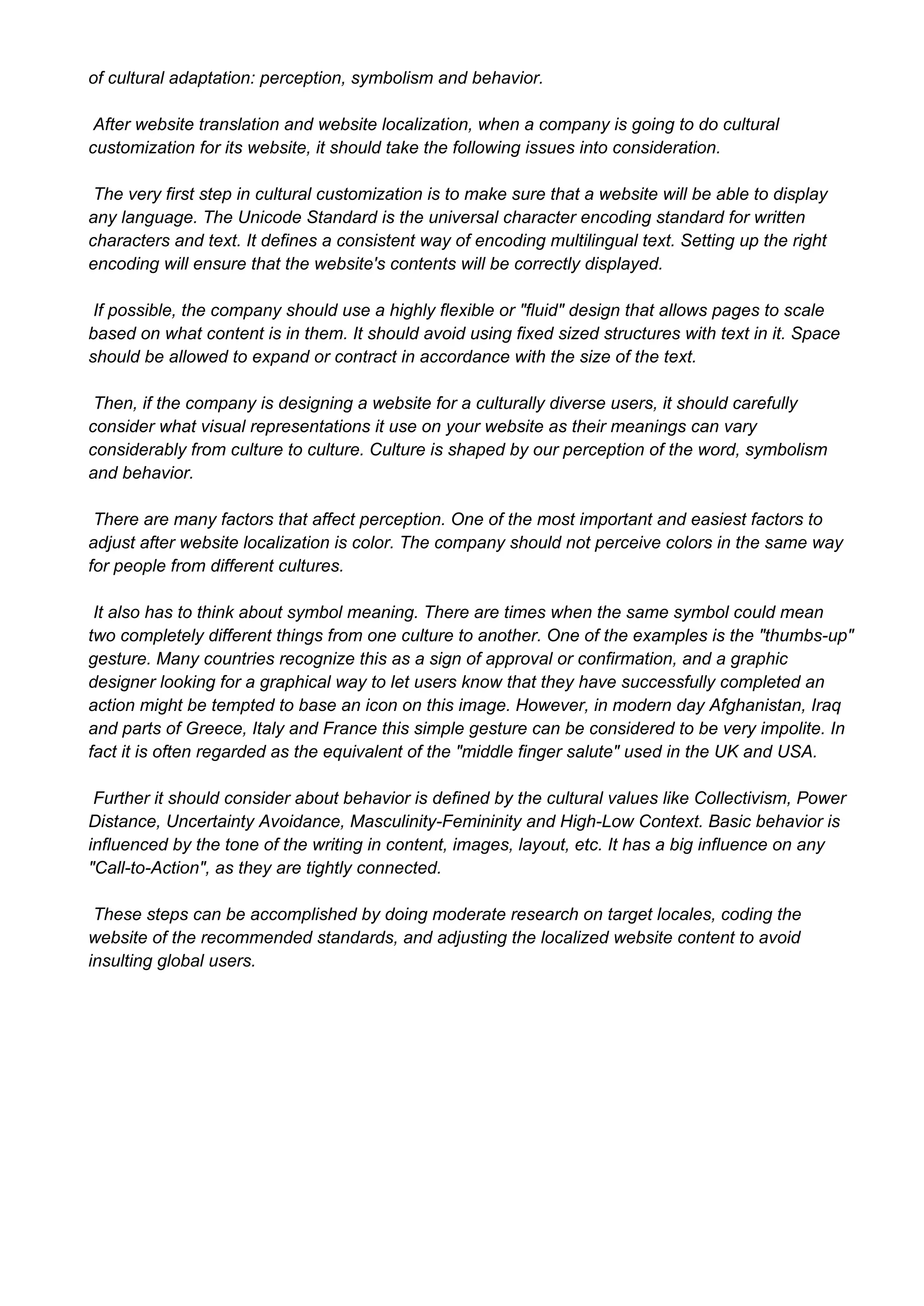 of cultural adaptation: perception, symbolism and behavior.
 After website translation and website localization, when a company is going to do cultural
customization for its website, it should take the following issues into consideration.
 The very first step in cultural customization is to make sure that a website will be able to display
any language. The Unicode Standard is the universal character encoding standard for written
characters and text. It defines a consistent way of encoding multilingual text. Setting up the right
encoding will ensure that the website's contents will be correctly displayed.
 If possible, the company should use a highly flexible or "fluid" design that allows pages to scale
based on what content is in them. It should avoid using fixed sized structures with text in it. Space
should be allowed to expand or contract in accordance with the size of the text.
 Then, if the company is designing a website for a culturally diverse users, it should carefully
consider what visual representations it use on your website as their meanings can vary
considerably from culture to culture. Culture is shaped by our perception of the word, symbolism
and behavior.
 There are many factors that affect perception. One of the most important and easiest factors to
adjust after website localization is color. The company should not perceive colors in the same way
for people from different cultures.
 It also has to think about symbol meaning. There are times when the same symbol could mean
two completely different things from one culture to another. One of the examples is the "thumbs­up"
gesture. Many countries recognize this as a sign of approval or confirmation, and a graphic
designer looking for a graphical way to let users know that they have successfully completed an
action might be tempted to base an icon on this image. However, in modern day Afghanistan, Iraq
and parts of Greece, Italy and France this simple gesture can be considered to be very impolite. In
fact it is often regarded as the equivalent of the "middle finger salute" used in the UK and USA.
 Further it should consider about behavior is defined by the cultural values like Collectivism, Power
Distance, Uncertainty Avoidance, Masculinity­Femininity and High­Low Context. Basic behavior is
influenced by the tone of the writing in content, images, layout, etc. It has a big influence on any
"Call­to­Action", as they are tightly connected.
 These steps can be accomplished by doing moderate research on target locales, coding the
website of the recommended standards, and adjusting the localized website content to avoid
insulting global users.

 