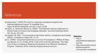 References
 Ahammad, T. (2018) The case for corporate compliance programmes.
thefinancialexpress August 18. Available from
https://thefinancialexpress.com.bd. [ July 8, 2019]
 Adam, A., Rachman-Moore, D., (2004), “The Methods Used to Implement an
Ethical Code of Conduct and Employee Attitudes,” Journal of Business Ethics,
Vol. 54, pp. 225-244
 Josephs, Al. 2001. "A Conversation with Kristin Jenkins, Compliance and Quality
Officer." Compliance Today 3(5): 13–19.
 S.J. Griffith, “Corporate Governance in an Era of Compliance,” William & Mary
Law Review 57, no. 6 (May 2016): 2102-2103; and R.M. Steinberg, “The High
Cost of Non-Compliance: Reaping the Rewards of an Effective Compliance
Program” (February 2010), www.securityexecutivecouncil.com.
Websites:
• http://
www.thefinancialexpress.
com.bd
• http://www.endo.com/en
dopharma/about-
us/corporate-compliance
 